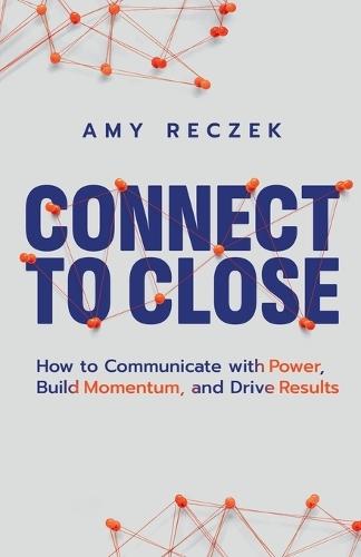 Connect to Close: How to Communicate with Power, Build Momentum, and Drive Results