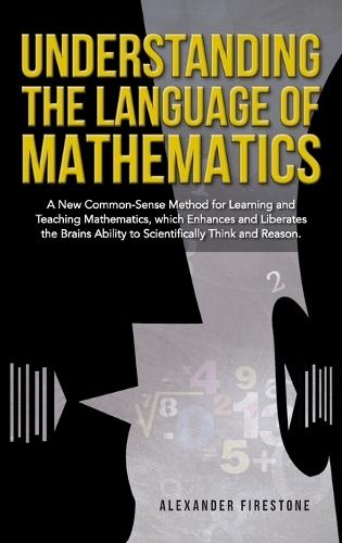 Understanding the Language of Mathematics: A New Common-Sense Method for Learning and Teaching Mathematics, which Enhances and Liberates the Brain's Ability to Scientifically Think and Reason