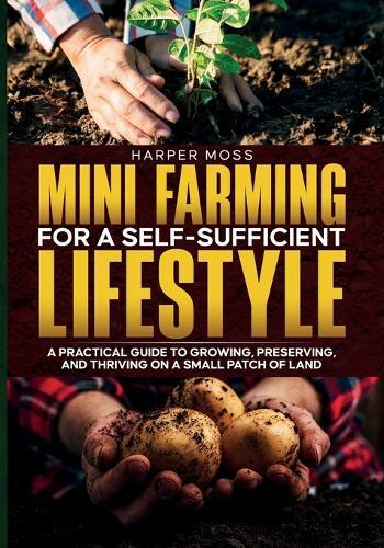 Mini-Farming for a Self-Sufficient Lifestyle: A Practical Guide to Growing, Preserving, and Thriving on a Small Patch of Land