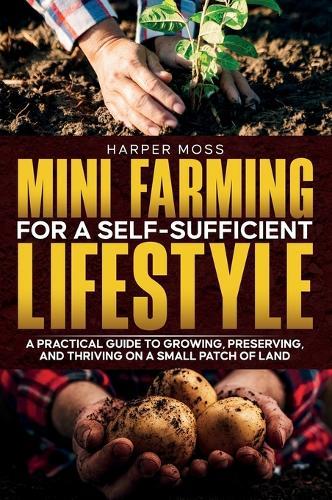 Mini-Farming for a Self-Sufficient Lifestyle: A Practical Guide to Growing, Preserving, and Thriving on a Small Patch of Land