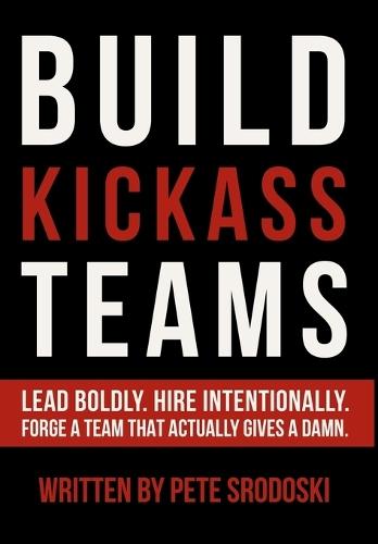 Build Kickass Teams: Lead Boldly. Hire Intentionally. Forge a Team That Actually Gives a Damn.