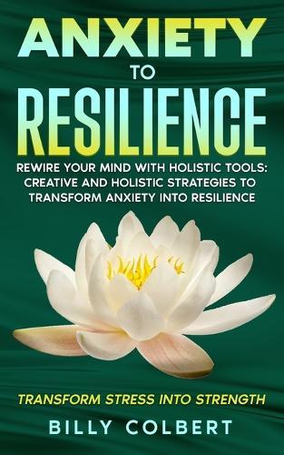 Anxiety to Resilience: Rewire Your Mind with Holistic Tools: Creative and Holistic Strategies to Transform Anxiety into Resilience