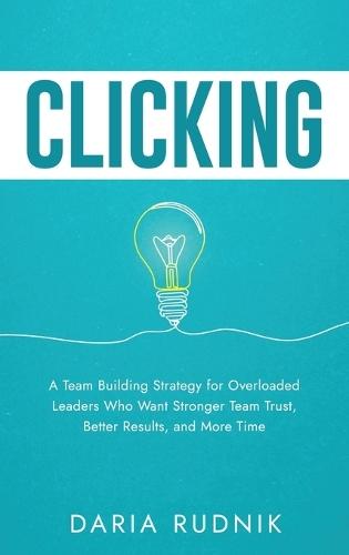 Clicking: A Team Building Strategy for Overloaded Leaders Who Want Stronger Team Trust, Better Results, and More Time