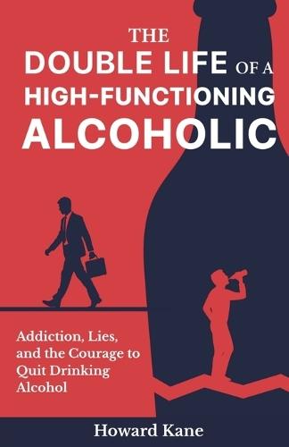 The Double Life of a High-Functioning Alcoholic: Addiction, Lies, and the Courage to Quit Drinking Alcohol