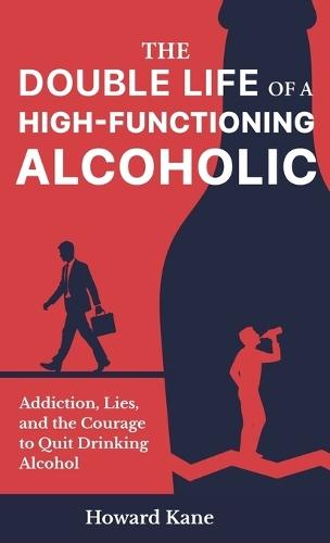 The Double Life of a High-Functioning Alcoholic: Addiction, Lies, and the Courage to Quit Drinking Alcohol