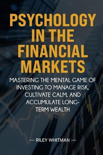 Psychology in the Financial Markets: Mastering the mental game of investing to manage risk, cultivate calm, and accumulate long-term wealth