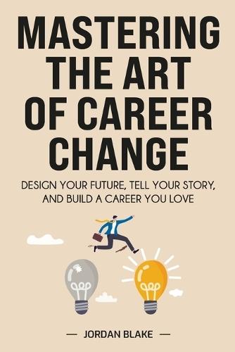 Mastering the Art of Career Change: Design Your Future, Tell Your Story, and Build a Career You Love