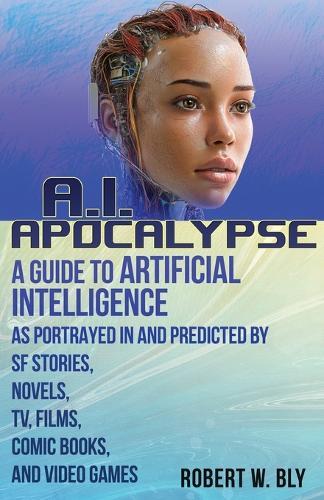 AI Apocalypse: A Guide to Artificial Intelligence as Portrayed in and Predicted By SF Stories, Novels, TV, Films, Comic Books, and Video Games