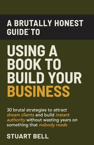 A Brutally Honest Guide To Using a Book to Build Your Business: 30 brutal strategies to attract dream clients and build instant authority, without wasting years on something that nobody reads.
