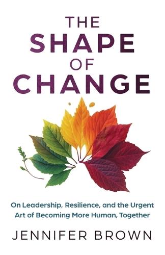 The Shape of Change: On Leadership, Resilience, and the Urgent Art of Becoming More Human, Together