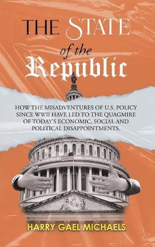 The State of the Republic: How the Misadventures of U.S. Policy since WWII have Led to the Quagmire of Today's Economic, Social and Political Disappointments