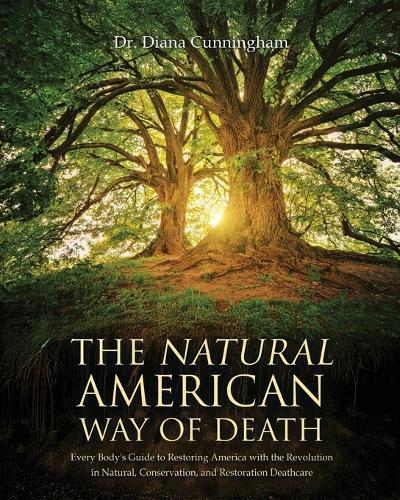 The Natural American Way Of Death: Every Body's Guide to Restoring America with the Revolution in Natural, Conservation, and Restoration Deathcare