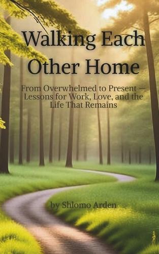 Walking Each Other Home: From Overwhelmed to Present - Lessons for Work, Love, and the Life That Remains