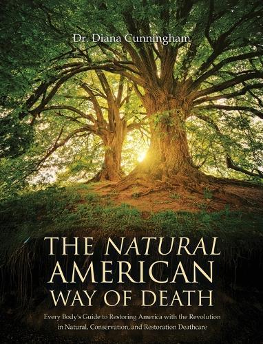 The Natural American Way Of Death: Every Body's Guide to Restoring America with the Revolution in Natural, Conservation, and Restoration Deathcare