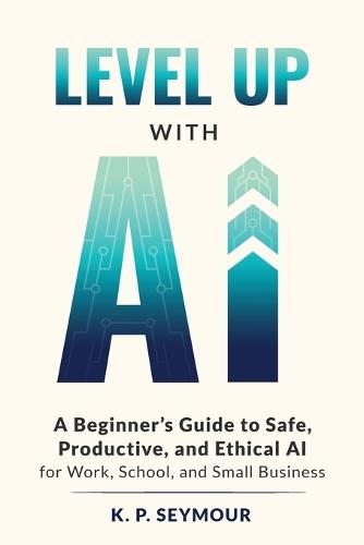 Level up with AI: A Beginner's Guide to Safe, Productive, and Ethical AI for Work, School, and Small Business