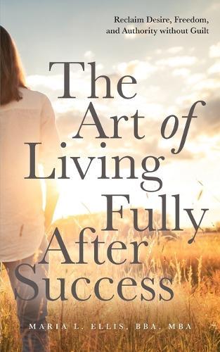 The Art of Living Fully After Success: How Seasoned Women Reclaim Desire, Freedom, and Authority without Guilt