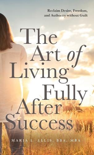 The Art of Living Fully After Success: How Seasoned Women Reclaim Desire, Freedom, and Authority without Guilt