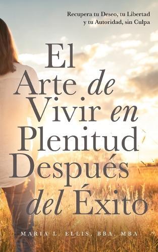 El Arte de Vivir en Plenitud Después del Éxito: Cómo las Mujeres con Experiencia Reivindican el Deseo, la Libertad y la Autoridad sin Sentirse Culpables