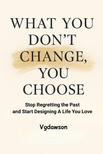 What You Don't Change, You Choose: Stop Regretting the Past and Start Designing a Life You Love