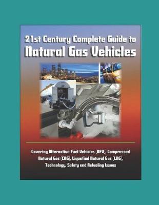 21st Century Complete Guide to Natural Gas Vehicles - Covering Alternative Fuel Vehicles (AFV), Compressed Natural Gas (CNG), Liquefied Natural Gas (LNG), Technology, Safety and Refueling Issues