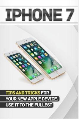 iPhone 7: Tips and Tricks for Your New Apple Device.Use It to the Fullest (User Guide, User Manual, Hidden Features, Steve Jobs)