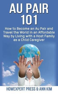 Au Pair 101: How to Become an Au Pair and Travel the World in an Affordable Way by Living with a Host Family as a Child Caregiver