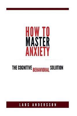 How To Master Anxiety: The Cognitive Behavioral Solution