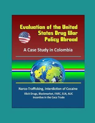 Evaluation of the United States Drug War Policy Abroad: A Case Study in Colombia - Narco-Trafficking, Interdiction of Cocaine, Illicit Drugs, Blackmarket, FARC, ELN, AUC, Incentive in the Coca Trade