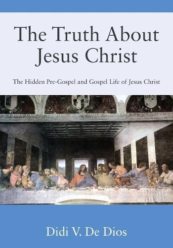 The Truth About Jesus Christ: The Hidden Pre-Gospel and Gospel Life of Jesus Christ