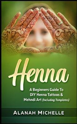 Henna: A Beginners Guide to DIY Henna Tattoos & Mehndi Art (Including Templates)