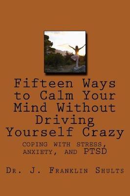 Fifteen Ways to Calm Your Mind Without Driving Yourself Crazy: coping with stress, anxiety, and PTSD