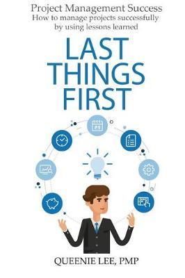 Project Management Success: Last Things First: How to manage projects successfully by using lessons learned
