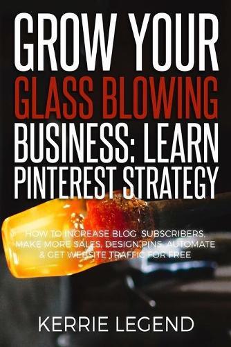 Grow Your Glass Blowing Business: Learn Pinterest Strategy: How to Increase Blog Subscribers, Make More Sales, Design Pins, Automate & Get Website Traffic for Free