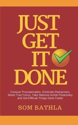 Just Get It Done: Conquer Procrastination, Eliminate Distractions, Boost Your Focus, Take Massive Action Proactively and Get Difficult Things Done Faster
