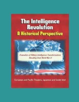 The Intelligence Revolution: A Historical Perspective - Evaluation of Military Intelligence Transformations Resulting from World War II, European and Pacific Theaters, Japanese and Soviet Intel
