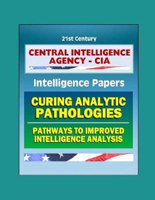 21st Century Central Intelligence Agency (CIA) Intelligence Papers: Curing Analytic Pathologies - Pathways to Improved Intelligence Analysis