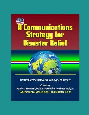 A Communications Strategy for Disaster Relief - Hastily Formed Networks Deployment Review - Covering Katrina, Tsunami, Haiti Earthquake, Typhoon Haiyan, Cybersecurity, Mobile Apps, and Disaster Alerts