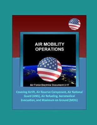 Air Force Doctrine Document 3-17: Air Mobility Operations - Covering Airlift, Air Reserve Component, Air National Guard (ANG), Air Refueling, Aeromedical Evacuation, and Maximum on Ground (MOG)