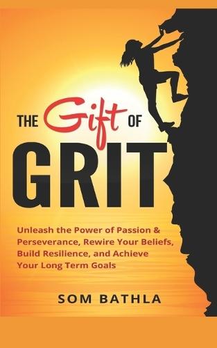 The Gift of Grit: Unleash the Power of Passion & Perseverance, Rewire Your Beliefs, Build Resilience, and Achieve Your Long-term Goals
