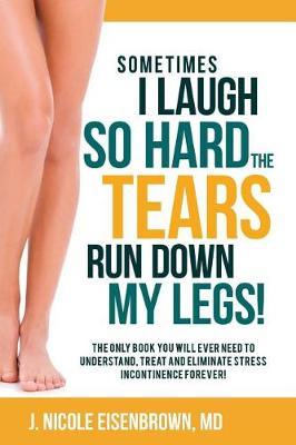 Sometimes I Laugh So Hard The Tears Run Down My Legs.: The only book you will ever need to understand, treat and eliminate incontinence forever