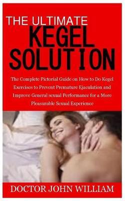 The Ultimate Kegel Solution: The Complete Pictorial Guide on How to Do Kegel Exercises to Prevent Premature Ejaculation and Improve General Sexual Performance for a More Pleasurable Sexual Experience