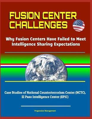 Fusion Center Challenges: Why Fusion Centers Have Failed to Meet Intelligence Sharing Expectations - Case Studies of National Counterterrorism Center (NCTC), El Paso Intelligence Center (EPIC)