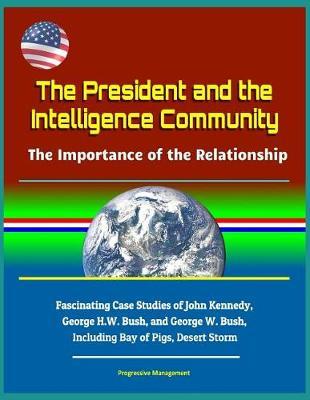 The President and the Intelligence Community: The Importance of the Relationship - Fascinating Case Studies of John Kennedy, George H.W. Bush, and George W. Bush, Including Bay of Pigs, Desert Storm