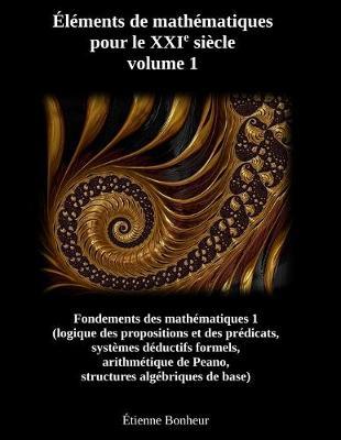 Elements de mathematiques pour le XXIe siecle, volume 1: Fondements des mathematiques 1 (logique des propositions et des predicats, systemes deductifs formels, arithmetique de Peano, structures algebriques de base)