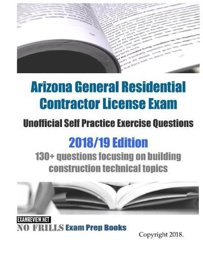 Arizona General Residential Contractor License Exam Unofficial Self Practice Exercise Questions 2018/19 Edition: 130+ questions focusing on building construction technical topics