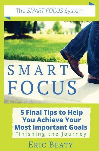Smart Focus: 5 Final Tips to Help You Achieve Your Most Important Goals: Finishing the Journey