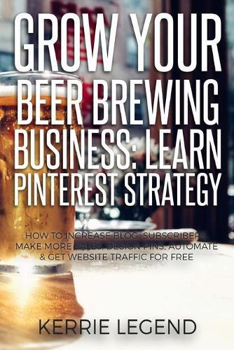 Grow Your Beer Brewing Business: Learn Pinterest Strategy: How to Increase Blog Subscribers, Make More Sales, Design Pins, Automate & Get Website Traffic for Free