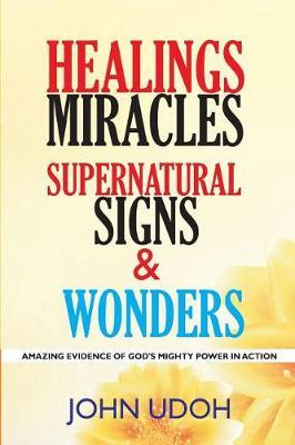 Healings, Miracles, Supernatural Signs and Wonders: Amazing Evidence of God's Mighty Power in Action