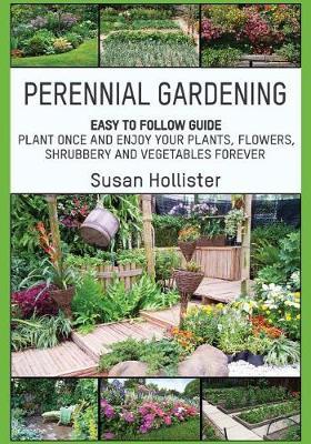 Perennial Gardening: Easy To Follow Guide: Plant Once And Enjoy Your Plants, Flowers, Shrubbery and Vegetables Forever