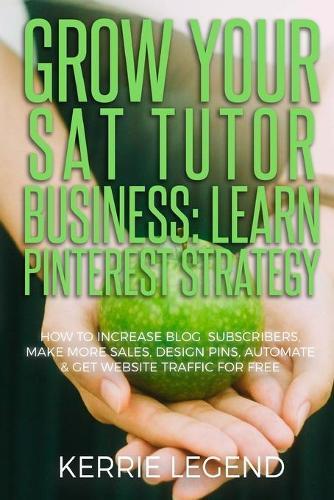 Grow Your SAT Tutor Business: Learn Pinterest Strategy: How to Increase Blog Subscribers, Make More Sales, Design Pins, Automate & Get Website Traffic for Free